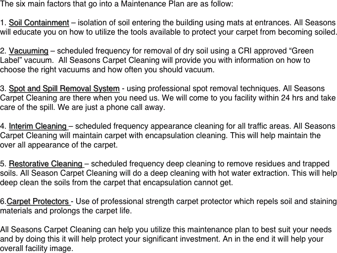 &#10;The six main factors that go into a Maintenance Plan are as follow:&#10;&#10;1. Soil Containment – isolation of soil entering the building using mats at entrances. All Seasons will educate you on how to utilize the tools available to protect your carpet from becoming soiled.&#10;&#10;2. Vacuuming – scheduled frequency for removal of dry soil using a CRI approved “Green Label” vacuum.  All Seasons Carpet Cleaning will provide you with information on how to choose the right vacuums and how often you should vacuum.&#10;&#10;3. Spot and Spill Removal System - using professional spot removal techniques. All Seasons Carpet Cleaning are there when you need us. We will come to you facility within 24 hrs and take care of the spill. We are just a phone call away.&#10;&#10;4. Interim Cleaning – scheduled frequency appearance cleaning for all traffic areas. All Seasons Carpet Cleaning will maintain carpet with encapsulation cleaning. This will help maintain the over all appearance of the carpet. &#10;&#10;5. Restorative Cleaning – scheduled frequency deep cleaning to remove residues and trapped soils. All Season Carpet Cleaning will do a deep cleaning with hot water extraction. This will help deep clean the soils from the carpet that encapsulation cannot get.&#10;&#10;6.Carpet Protectors - Use of professional strength carpet protector which repels soil and staining materials and prolongs the carpet life.&#10;&#10;All Seasons Carpet Cleaning can help you utilize this maintenance plan to best suit your needs and by doing this it will help protect your significant investment. An in the end it will help your overall facility image.