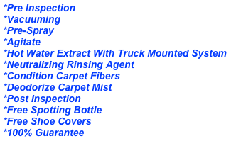 *Pre Inspection&#10;*Vacuuming&#10;*Pre-Spray &#10;*Agitate &#10;*Hot Water Extract With Truck Mounted System&#10;*Neutralizing Rinsing Agent&#10;*Condition Carpet Fibers&#10;*Deodorize Carpet&#10;*Speed Dry Carpet&#10;*Post Inspection&#10;*Free Spotting Bottle&#10;*Free Shoe Covers&#10;*100% Guarantee&#10;&#10;